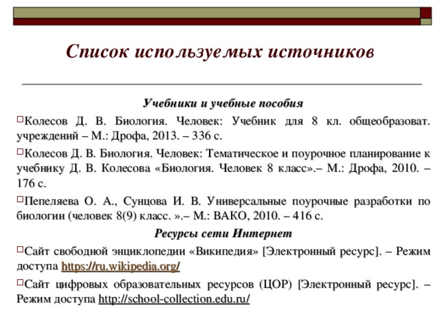 Список используемых источников Учебники и учебные пособия Колесов Д. В. Биология. Человек: Учебник для 8 кл. общеобразоват. учреждений – М.: Дрофа, 2013. – 336 с. Колесов Д. В. Биология. Человек: Тематическое и поурочное планирование к учебнику Д. В. Колесова «Биология. Человек 8 класс».– М.: Дрофа, 2010. – 176 с. Пепеляева О. А., Сунцова И. В. Универсальные поурочные разработки по биологии (человек 8(9) класс. ».– М.: ВАКО, 2010. – 416 с. Ресурсы сети Интернет Сайт свободной энциклопедии «Википедия» [ Электронный ресурс ] . – Режим доступа https://ru.wikipedia.org/ Сайт цифровых образовательных ресурсов (ЦОР) [ Электронный ресурс ] . – Режим доступа http://school-collection.edu.ru /