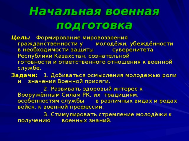 Начальная военная подготовка Цель: Формирование мировоззрения гражданственности у  молодёжи, убеждённости в необходимости защиты  суверенитета Республики Казахстан, сознательной  готовности и ответственного отношения к военной  службе. Задачи: 1. Добиваться осмысления молодёжью роли и  значения Военной присяги.  2. Развивать здоровый интерес к Вооружённым  Силам РК, их традициям, особенностям службы   в различных видах и родах войск, к военной профессии.  3. Стимулировать стремление молодёжи к  получению  военных знаний.