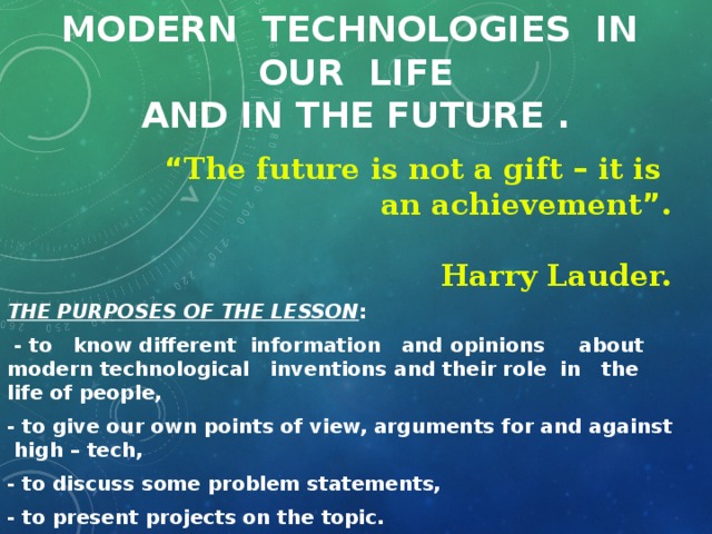 Modern technologies in our life  and in the future .  “ The future is not a gift – it is an achievement ” .  Harry Lauder. THE PURPOSES OF THE LESSON :  - to know different information and opinions about modern technological inventions and their role in the life of people, - to give our own points of view, arguments for and against high – tech, - to discuss some problem statements, - to present projects on the topic.