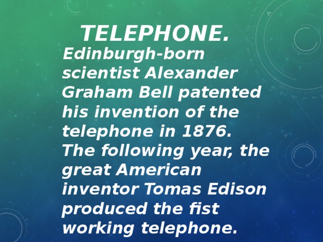 Telephone.  Edinburgh-born scientist Alexander Graham Bell patented his invention of the telephone in 1876. The following year, the great American inventor Tomas Edison produced the fist working telephone.