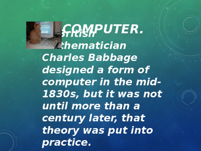 Computer.  British mathematician Charles Babbage designed a form of computer in the mid-1830s, but it was not until more than a century later, that theory was put into practice.