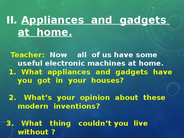 II . Appliances and gadgets at home.   Teacher: Now all of us have some useful electronic machines at home.  1. What appliances and gadgets have you got in your houses?   2. What’s your opinion about these modern inventions?  3. What thing couldn’t you live without ?