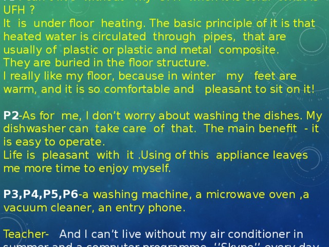 P1 -I can’t live without my UFH when it is cold. What is UFH ? It is under floor heating. The basic principle of it is that heated water is circulated through pipes, that are usually of plastic or plastic and metal composite. They are buried in the floor structure. I really like my floor, because in winter my feet are warm, and it is so comfortable and pleasant to sit on it! P2 -As for me, I don’t worry about washing the dishes. My dishwasher can take care of that. The main benefit - it is easy to operate. Life is pleasant with it .Using of this appliance leaves me more time to enjoy myself. P3,P4,P5,P6 -a washing machine, a microwave oven ,a vacuum cleaner, an entry phone. Teacher- And I can’t live without my air conditioner in summer and a computer programme ‘’Skype’’ every day.