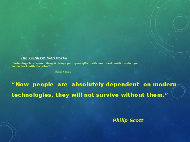 the  Problem Statements:   “Technology is a queer thing. It brings you great gifts with one hand, and it stabs you  in the back with the other”.      Carrie P. Snow   “ Now people are absolutely dependent on modern technologies, they will not survive without them.”   Philip Scott