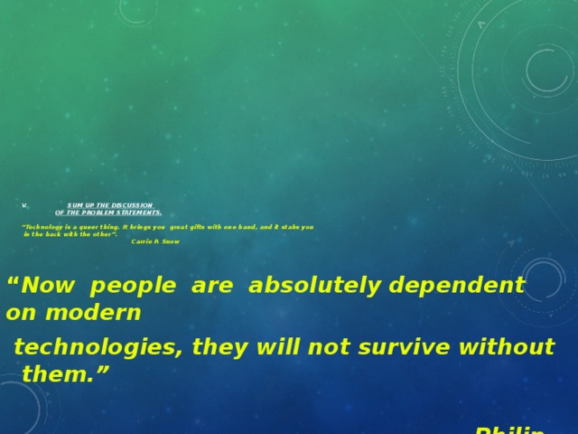 V.  Sum up the discussion   of the problem statements.   “Technology is a queer thing. It brings you great gifts with one hand, and it stabs you  in the back with the other”.    Carrie P. Snow   “ Now people are absolutely dependent on modern  technologies, they will not survive without them.”  Philip Scott