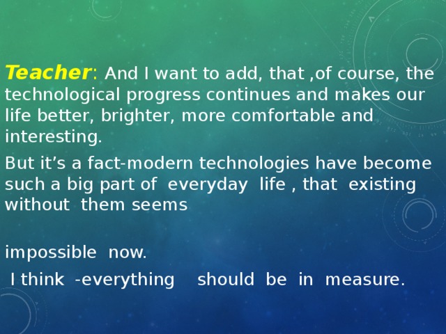 Teacher : And I want to add, that ,of course, the technological progress continues and makes our life better, brighter, more comfortable and interesting. But it’s a fact-modern technologies have become such a big part of everyday life , that existing without them seems impossible now.  I think -everything should be in measure.