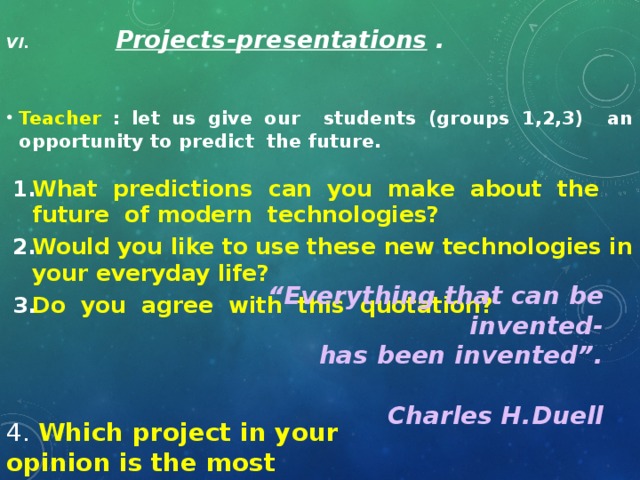 VI. Projects-presentations .   Teacher : let us give our students (groups 1,2,3) an opportunity to predict the future.  What predictions can you make about the future of modern technologies? Would you like to use these new technologies in your everyday life? Do you agree with this quotation?  “ Everything that can be invented- has been invented”.  Charles H.Duell 4. Which project in your opinion is the most interesting?