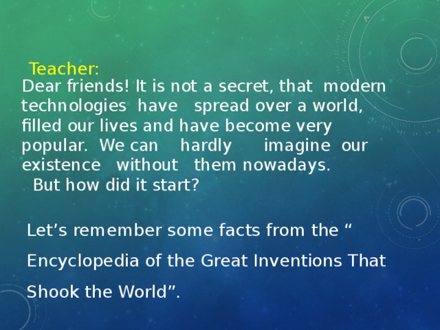 Teacher: Dear friends! It is not a secret, that modern technologies have spread over a world, filled our lives and have become very popular. We can hardly imagine our existence without them nowadays.  But how did it start?   Let’s remember some facts from the “ Encyclopedia of the Great Inventions That Shook the World”.