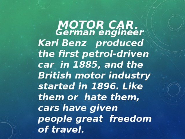 Motor Car.  German engineer Karl Benz produced the first petrol-driven car in 1885, and the British motor industry started in 1896. Like them or hate them, cars have given people great freedom of travel.
