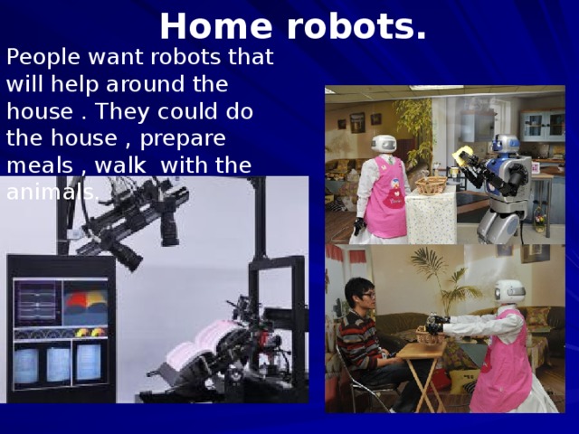 Home robots. People want robots that will help around the house . They could do the house , prepare meals , walk with the animals. .