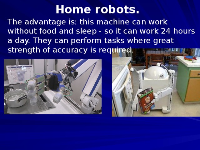 Home robots. The advantage is: this machine can work without food and sleep - so it can work 24 hours a day. They can perform tasks where great strength of accuracy is required.