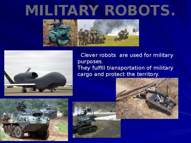 military robots.  Clever robots are used for military purposes. They fulfill transportation of military cargo and protect the territory.