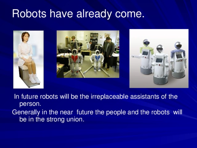 Robots have already come.  In future robots will be the irreplaceable assistants of the person. Generally in the near future the people and the robots will be in the strong union.