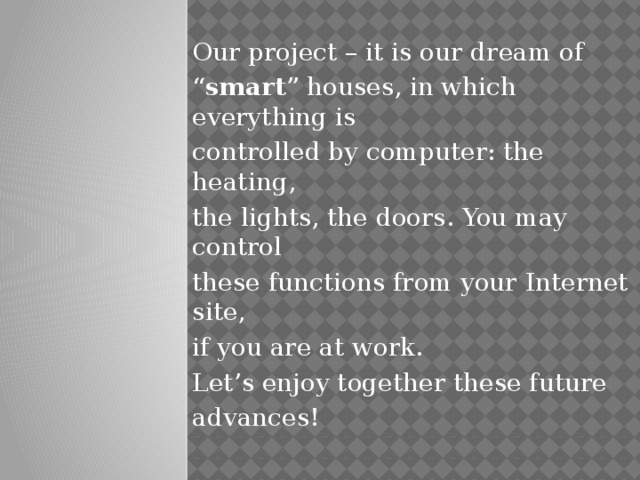 Our project – it is our dream of “ smart ” houses, in which everything is controlled by computer: the heating, the lights, the doors. You may control these functions from your Internet site, if you are at work. Let’s enjoy together these future advances!
