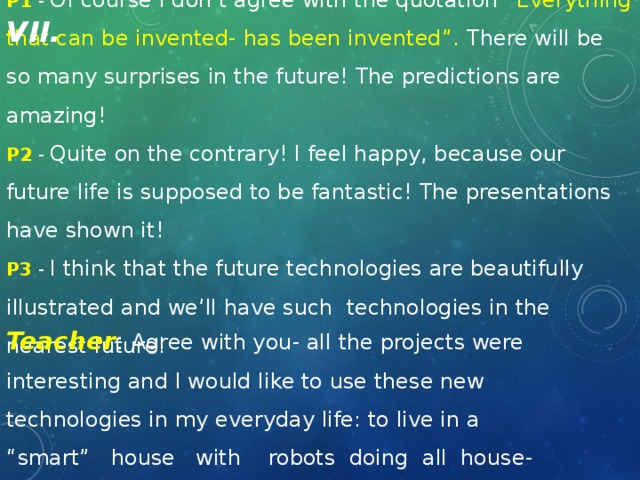 P1 - Of course I don’t agree with the quotation “Everything that can be invented- has been invented”. There will be so many surprises in the future! The predictions are amazing! P2 - Quite on the contrary! I feel happy, because our future life is supposed to be fantastic! The presentations have shown it! P3 - I think that the future technologies are beautifully illustrated and we’ll have such technologies in the nearest future! VII. Teacher : Agree with you- all the projects were interesting and I would like to use these new technologies in my everyday life: to live in a “smart” house with robots doing all house- work instead of me.