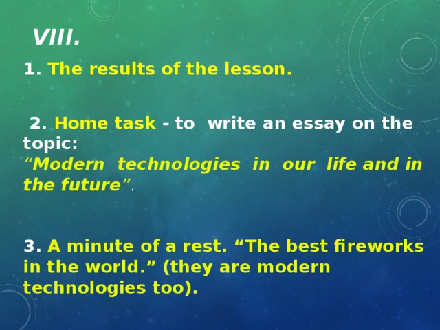 VIII. 1. The results of the lesson.  2. Home task - to write an essay on the topic: “ Modern technologies in our life and in the future ” . 3. A minute of a rest. “The best fireworks in the world.” (they are modern technologies too).