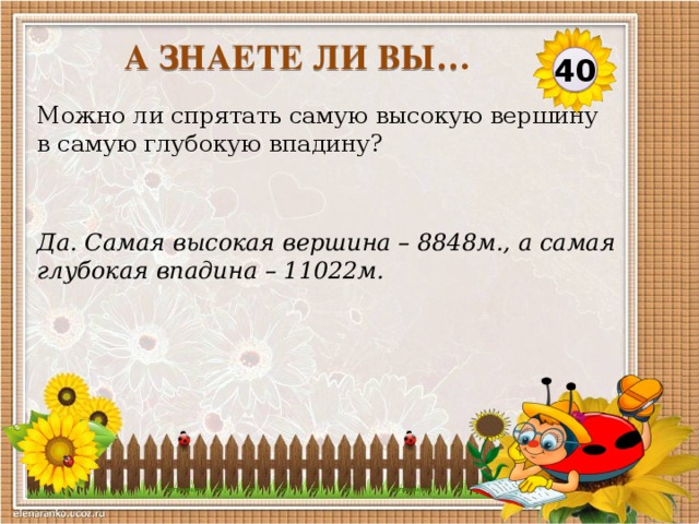 А ЗНАЕТЕ ЛИ ВЫ… 40 Можно ли спрятать самую высокую вершину в самую глубокую впадину? Да. Самая высокая вершина – 8848м., а самая глубокая впадина – 11022м.