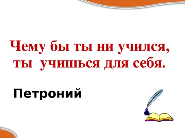 Чему бы ты ни учился, ты учишься для себя .  Петроний