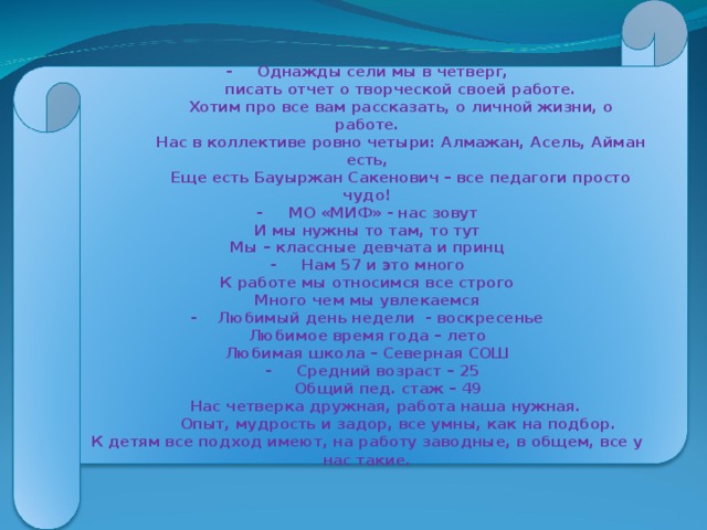 - Однажды сели мы в четверг,  писать отчет о творческой своей работе.  Хотим про все вам рассказать, о личной жизни, о работе.  Нас в коллективе ровно четыри: Алмажан, Асель, Айман есть,  Еще есть Бауыржан Сакенович – все педагоги просто чудо! - МО «МИФ» - нас зовут И мы нужны то там, то тут Мы – классные девчата и принц - Нам 57 и это много К работе мы относимся все строго Много чем мы увлекаемся - Любимый день недели - воскресенье Любимое время года – лето Любимая школа – Северная СОШ  - Средний возраст – 25  Общий пед. стаж – 49  Нас четверка дружная, работа наша нужная.  Опыт, мудрость и задор, все умны, как на подбор. К детям все подход имеют, на работу заводные, в общем, все у нас такие .