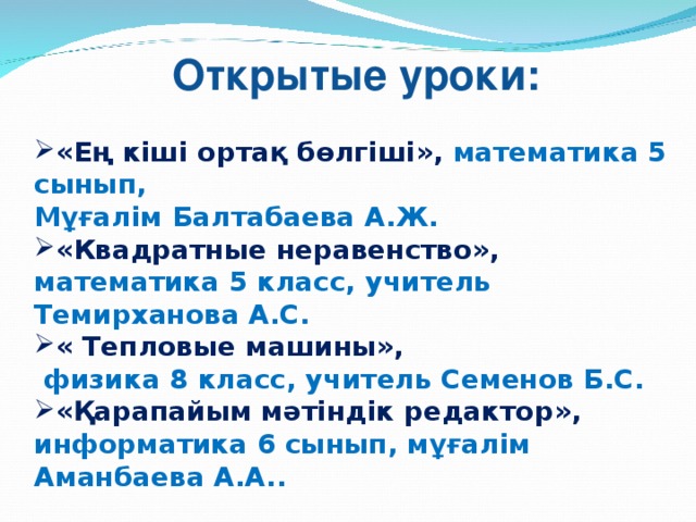 Открытые уроки: «Ең кіші ортақ бөлгіші», математика 5 сынып, Мұғалім Балтабаева А.Ж. «Квадратные неравенство», математика 5 класс, учитель Темирханова А.С. « Тепловые машины»,  физика 8 класс, учитель Семенов Б.С. «Қарапайым мәтіндік редактор», информатика 6 сынып, мұғалім Аманбаева А.А..