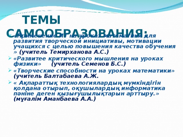 ТЕМЫ САМООБРАЗОВАНИЯ:     «Применение ИТ на уроках математики для развития творческой инициативы, мотивации учащихся с целью повышения качества обучения » (учитель Темирханова А.С.) «Развитее критического мышления на уроках физики» (учитель Семенов Б.С.) «Творческие способности на уроках математики» (учитель Балтабаева А.Ж. « Ақпараттық технологиялардың мүмкіндігін қолдана отырып, оқушылардың информатика пәніне деген қызығушылықтарын арттыру.» (мұғалім Аманбаева А.А.)