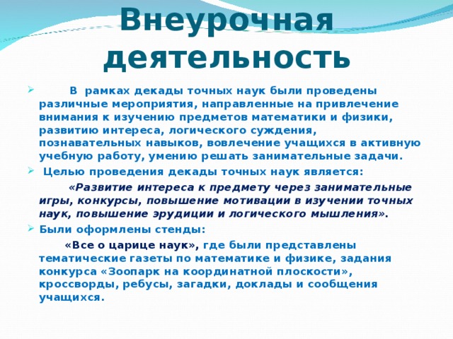 Внеурочная деятельность  В рамках декады точных наук были проведены различные мероприятия, направленные на привлечение внимания к изучению предметов математики и физики, развитию интереса, логического суждения,  познавательных навыков, вовлечение учащихся в активную учебную работу, умению решать занимательные задачи.  Целью проведения декады точных наук является:   «Развитие интереса к предмету через занимательные игры,  конкурсы, повышение мотивации в изучении точных наук, повышение эрудиции и логического мышления». Были оформлены стенды:   «Все о царице наук», где были представлены тематические газеты по математике и физике, задания конкурса «Зоопарк на координатной плоскости», кроссворды, ребусы, загадки, доклады и сообщения учащихся.