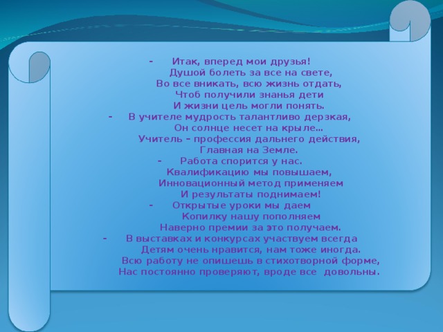 - Итак, вперед мои друзья!  Душой болеть за все на свете,  Во все вникать, всю жизнь отдать,  Чтоб получили знанья дети  И жизни цель могли понять. - В учителе мудрость талантливо дерзкая,  Он солнце несет на крыле…  Учитель – профессия дальнего действия,  Главная на Земле. - Работа спорится у нас.  Квалификацию мы повышаем,  Инновационный метод применяем  И результаты поднимаем! - Открытые уроки мы даем  Копилку нашу пополняем  Наверно премии за это получаем. - В выставках и конкурсах участвуем всегда  Детям очень нравится, нам тоже иногда.  Всю работу не опишешь в стихотворной форме,  Нас постоянно проверяют, вроде все довольны.
