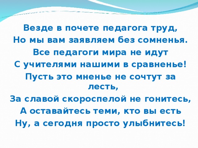 Везде в почете педагога труд, Но мы вам заявляем без сомненья. Все педагоги мира не идут С учителями нашими в сравненье! Пусть это мненье не сочтут за лесть, За славой скороспелой не гонитесь, А оставайтесь теми, кто вы есть Ну, а сегодня просто улыбнитесь!