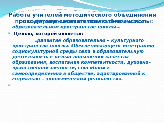 Работа учителей методического объединения  проводится в соответствии с темой школы:    «Формирование компетентной личности в образовательном пространстве школы».  Целью, которой является:  «развитие образовательно – культурного пространства школы. Обеспечивающего интеграцию социокультурной среды села в образовательную деятельность с целью повышения качества образования, воспитания компетентности, духовно-нравственной личности, способной к самоопределению в обществе, адаптированной к социально – экономической реальности».