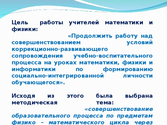 Цель работы учителей математики и физики:  «Продолжить работу над совершенствованием условий коррекционно-развивающего сопровождения учебно-воспитательного процесса на уроках математики, физики и информатики по формированию социально-интегрированной личности обучающегося».  Исходя из этого была выбрана методическая тема:  «совершенствование образовательного процесса по предметам физико – математического цикла через повышение профессиональных компетентностей педагогов».