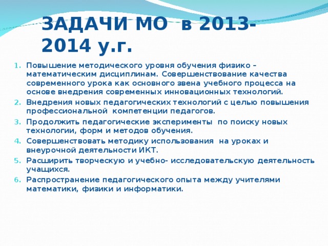 ЗАДАЧИ МО в 2013-2014 у.г. Повышение методического уровня обучения физико – математическим дисциплинам. Совершенствование качества современного урока как основного звена учебного процесса на основе внедрения современных инновационных технологий. Внедрения новых педагогических технологий с целью повышения профессиональной компетенции педагогов. Продолжить педагогические эксперименты по поиску новых технологии, форм и методов обучения. Совершенствовать методику использования на уроках и внеурочной деятельности ИКТ. Расширить творческую и учебно- исследовательскую деятельность учащихся. Распространение педагогического опыта между учителями математики, физики и информатики.  