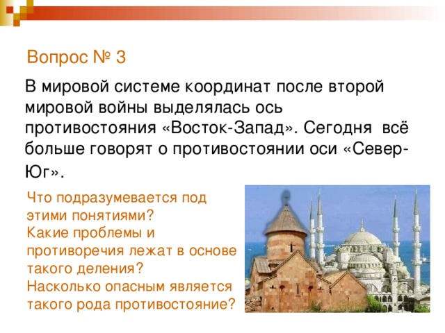 Вопрос № 3   В мировой системе координат после второй мировой войны выделялась ось противостояния «Восток-Запад». Сегодня всё больше говорят о противостоянии оси «Север- Юг».  Что подразумевается под этими понятиями? Какие проблемы и противоречия лежат в основе такого деления? Насколько опасным является такого рода противостояние?