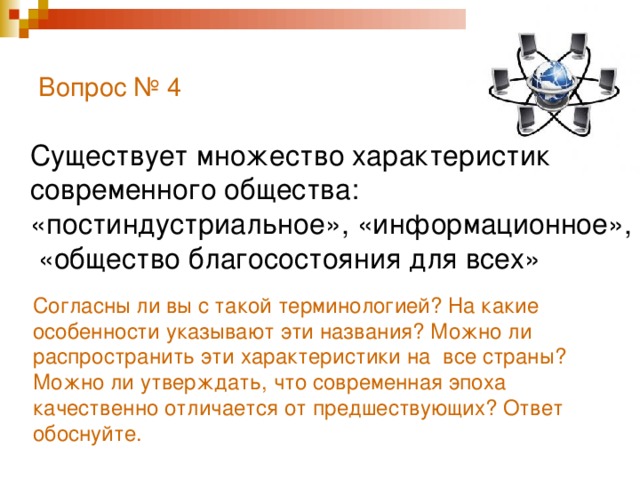 Вопрос № 4   Существует множество характеристик современного общества: «постиндустриальное», «информационное», «общество благосостояния для всех» Согласны ли вы с такой терминологией? На какие особенности указывают эти названия? Можно ли распространить эти характеристики на все страны? Можно ли утверждать, что современная эпоха качественно отличается от предшествующих? Ответ обоснуйте.