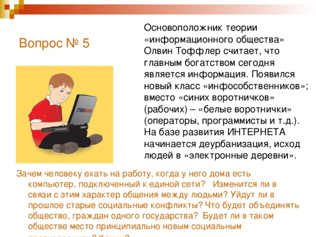 Вопрос № 5   Основоположник теории «информационного общества» Олвин Тоффлер считает, что главным богатством сегодня является информация. Появился новый класс «инфособственников»; вместо «синих воротничков» (рабочих) – «белые воротнички» (операторы, программисты и т.д.). На базе развития ИНТЕРНЕТА начинается деурбанизация, исход людей в «электронные деревни». Зачем человеку ехать на работу, когда у него дома есть компьютер, подключенный к единой сети? Изменится ли в связи с этим характер общения между людьми? Уйдут ли в прошлое старые социальные конфликты? Что будет объединять общество, граждан одного государства? Будет ли в таком обществе место принципиально новым социальным противоречиям? Каким?