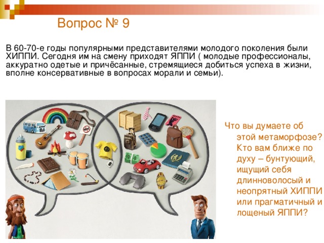 Вопрос № 9   В 60-70-е годы популярными представителями молодого поколения были ХИППИ. Сегодня им на смену приходят ЯППИ ( молодые профессионалы, аккуратно одетые и причёсанные, стремящиеся добиться успеха в жизни, вполне консервативные в вопросах морали и семьи). Что вы думаете об этой метаморфозе? Кто вам ближе по духу – бунтующий, ищущий себя длинноволосый и неопрятный ХИППИ или прагматичный и лощеный ЯППИ?