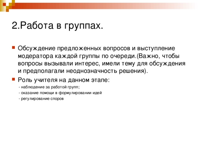 2.Работа в группах. Обсуждение предложенных вопросов и выступление модератора каждой группы по очереди.(Важно, чтобы вопросы вызывали интерес, имели тему для обсуждения и предполагали неоднозначность решения). Роль учителя на данном этапе:  - наблюдение за работой групп;  - оказание помощи в формулировании идей  - регулирование споров