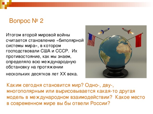 Вопрос № 2   Итогом второй мировой войны считается становление «биполярной системы мира», в котором господствовали США и СССР. Их противостояние, как мы знаем, определяло всю международную обстановку на протяжении нескольких десятков лет ХХ века.  Каким сегодня становится мир? Одно-, дву-, многополярным или вырисовывается какая-то другая модель в международном взаимодействии? Какое место в современном мире вы бы отвели России?