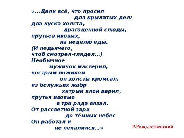 «...Дали всё, что просил  для крылатых дел: два куска холста,  драгоценной слюды, прутьев ивовых,  на неделю еды. (И подьячего, чтоб смотрел-глядел...) Необычное  мужичок мастерил, вострым ножиком  он холсты кромсал, из белужьих жабр  хитрый клей варил, прутья ивовые  в три ряда вязал. От рассветной зари  до тёмных небес Он работал и  не печалился…» Р.Рождественский