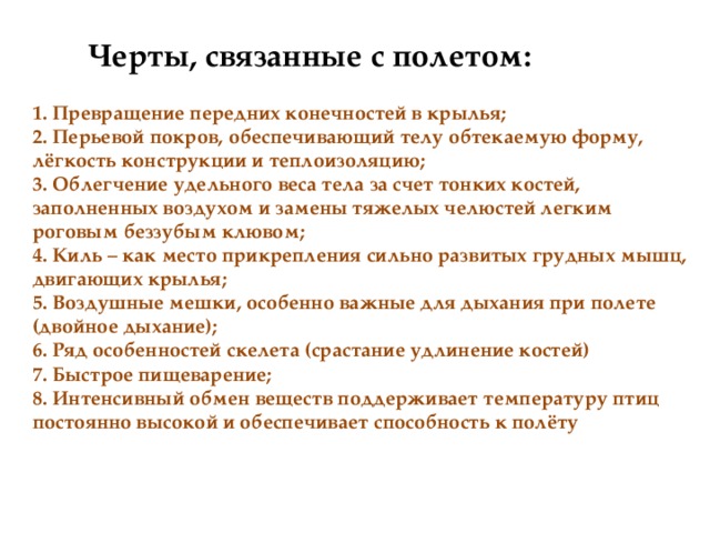 Черты, связанные с полетом:  1. Превращение передних конечностей в крылья;  2. Перьевой покров, обеспечивающий телу обтекаемую форму, лёгкость конструкции и теплоизоляцию;  3. Облегчение удельного веса тела за счет тонких костей, заполненных воздухом и замены тяжелых челюстей легким роговым беззубым клювом;  4. Киль – как место прикрепления сильно развитых грудных мышц, двигающих крылья;  5. Воздушные мешки, особенно важные для дыхания при полете (двойное дыхание);  6. Ряд особенностей скелета (срастание удлинение костей)  7. Быстрое пищеварение; 8. Интенсивный обмен веществ поддерживает температуру птиц постоянно высокой и обеспечивает способность к полёту