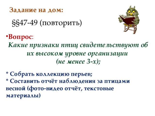 Задание на дом: §§ 47-49 (повторить) Вопрос : Какие признаки птиц свидетельствуют об их высоком уровне организации (не менее 3-х); * Собрать коллекцию перьев; * Составить отчёт наблюдения за птицами весной (фото-видео отчёт, текстовые материалы)