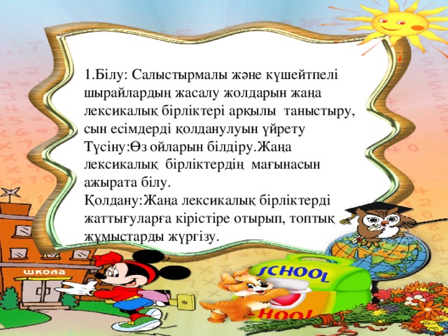 1.Білу: Салыстырмалы және күшейтпелі шырайлардың жасалу жолдарын жаңа лексикалық бірліктері арқылы таныстыру, сын есімдерді қолданулуын үйрету Түсіну:Өз ойларын білдіру.Жаңа лексикалық бірліктердің мағынасын ажырата білу. Қолдану:Жаңа лексикалық бірліктерді жаттығуларға кірістіре отырып, топтық жұмыстарды жүргізу.