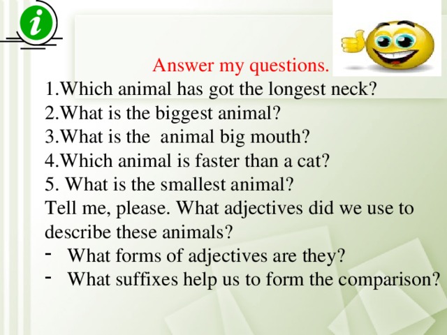 Answer my questions. 1.Which animal has got the longest neck? 2.What is the biggest animal? 3.What is the animal big mouth? 4.Which animal is faster than a cat? 5. What is the smallest animal? Tell me, please. What adjectives did we use to describe these animals? What forms of adjectives are they? What suffixes help us to form the comparison?