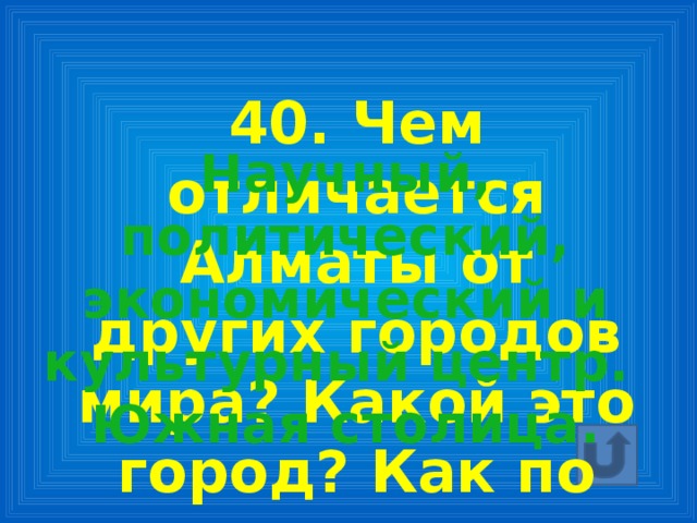 40. Чем отличается Алматы от других городов мира? Какой это город? Как по другому называют Алматы? Научный, политический, экономический и культурный центр. Южная столица.