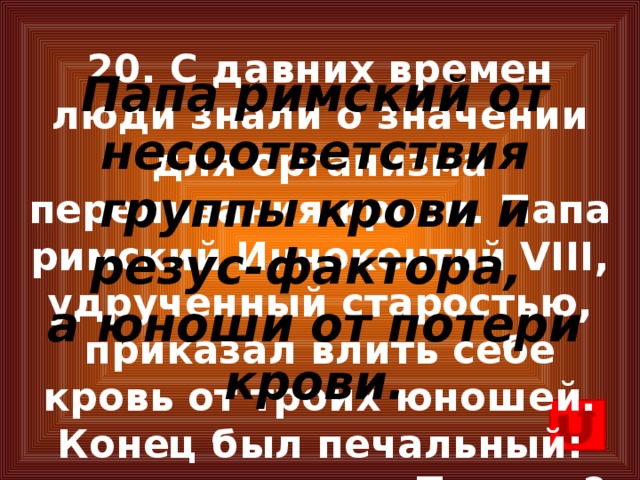 20. С давних времен люди знали о значении для организма переливания крови. Папа римский Иннокентий VIII, удрученный старостью, приказал влить себе кровь от троих юношей. Конец был печальный: все они умерли. Почему? Папа римский от несоответствия группы крови и резус-фактора, а юноши от потери крови.