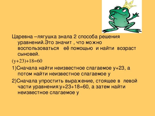 Царевна –лягушка знала 2 способа решения уравнений . Это значит , что можно воспользоваться её помощью и найти возраст сыновей. ( y +23)+18=60 1)Сначала найти неизвестное слагаемое y +23 ,  а потом найти неизвестное слагаемое y 2) Сначала упростить выражение, стоящее в левой части уравнения: y +23+18=60 ,  а затем найти неизвестное слагаемое y