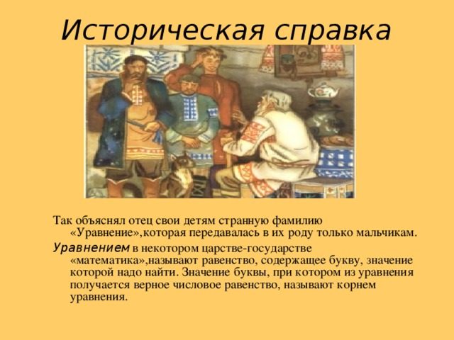 Историческая справка Так объяснял отец свои детям странную фамилию «Уравнение»,которая передавалась в их роду только мальчикам. Уравнением в некотором царстве-государстве «математика»,называют равенство, содержащее букву, значение которой надо найти. Значение буквы, при котором из уравнения получается верное числовое равенство, называют корнем уравнения.