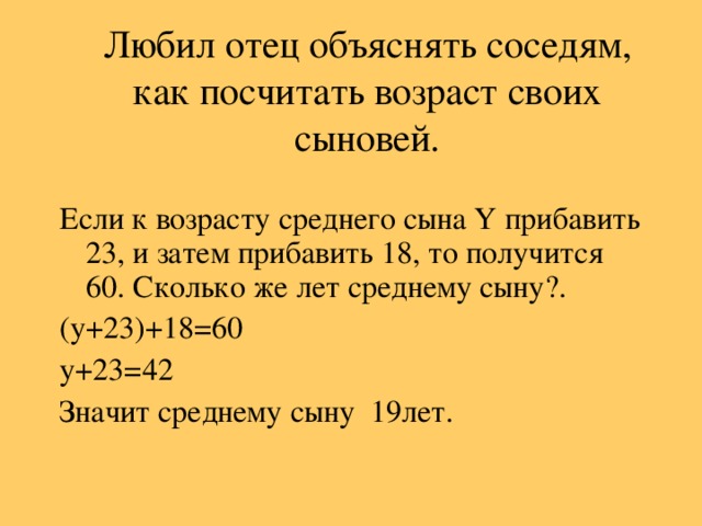 Любил отец объяснять соседям, как посчитать возраст своих сыновей. Если к возрасту среднего сына  Y прибавить 23, и затем прибавить 18, то получится 60. Сколько же лет среднему сыну?. ( y +23)+18=60 y +23=42 Значит среднему сыну  19лет.