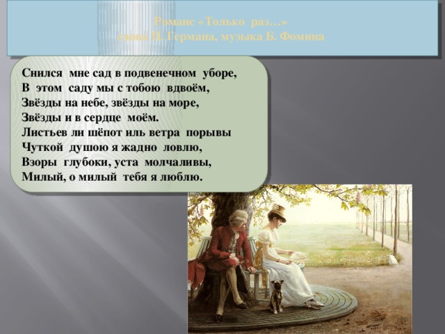 Романс «Только  раз…»  слова П. Германа, музыка Б. Фомина Снился  мне сад в подвенечном  уборе, В  этом  саду мы с тобою  вдвоём, Звёзды на небе, звёзды на море, Звёзды и в сердце  моём. Листьев ли шёпот иль ветра  порывы Чуткой  душою я жадно  ловлю, Взоры  глубоки, уста  молчаливы, Милый, о милый  тебя я люблю.