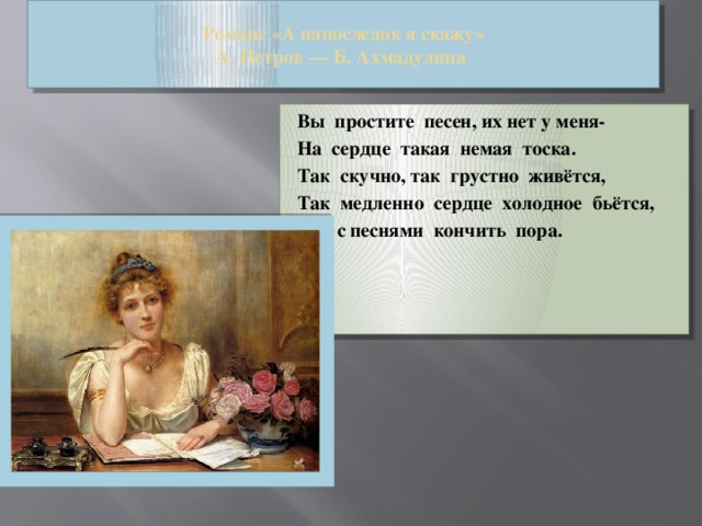 Романс «А напоследок я скажу»  А. Петров — Б. Ахмадулина Вы  простите  песен, их нет у меня- На  сердце  такая  немая  тоска. Так  скучно, так  грустно  живётся, Так  медленно  сердце  холодное  бьётся, Что с песнями  кончить  пора.