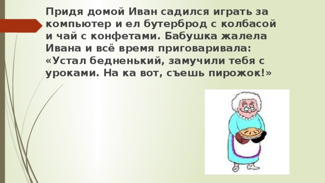 Придя домой Иван садился играть за компьютер и ел бутерброд с колбасой и чай с конфетами. Бабушка жалела Ивана и всё время приговаривала: «Устал бедненький, замучили тебя с уроками. На ка вот, съешь пирожок!»